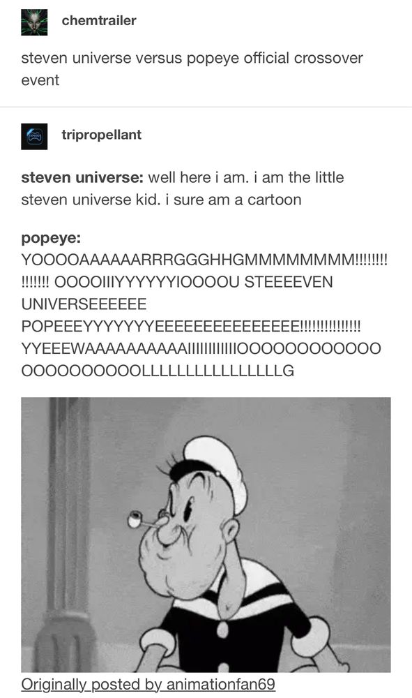 A chain of two Tumblr posts. 
The first is from user “chemtrailer” and it reads: steven universe versus popeye official crossover event”
The second post by user “tripropellant” responds to the first with this:
“steven universe: well here i am. i am the little steven universe kid. i sure am a cartoon
popeye: YOOOOAAAAAARRRGGGHHGMMMMMMMM!!!!!!!!!!!!!!! OOOOIIIYYYYYYIOOOOU STEEEEVEN UNIVERSEEEEEE POPEEEYYYYYYYEEEEEEEEEEEEEEE!!!!!!!!!!!!!!! YYEEEWAAAAAAAAAAIIIIIIIIIIIIOOOOOOOOOOOOOOOOOOOOOOLLLLLLLLLLLLLLLLG”

Below the response is a GIF of Popeye eating spinach.