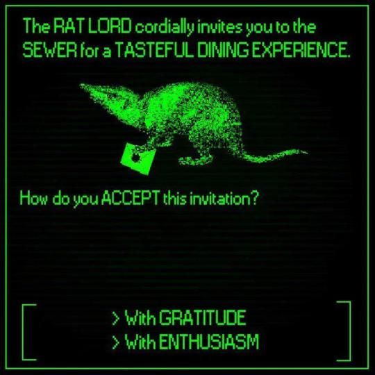 green phosphor screencap of a rat holding an invitation

the RAT LORD cordially invites you to the SEWER for a TASTEFUL DINING EXPERIENCE 
how do you ACCEPT this invitation?

> With GRATITUDE
> With ENTHUSIASM 