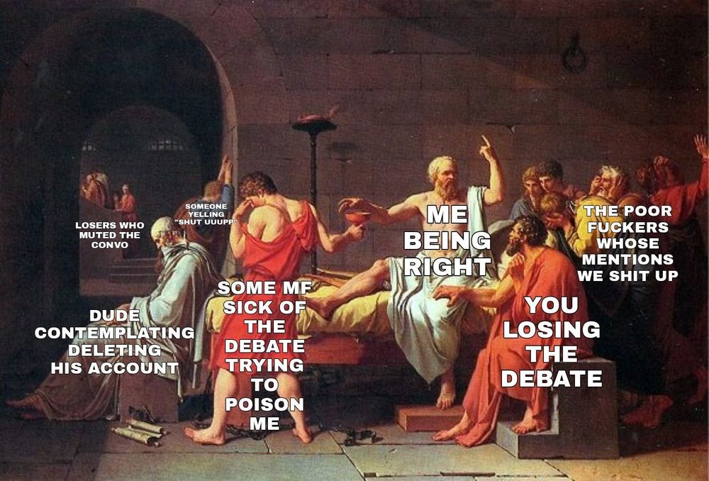 'The Death of Socrates' (1787)
Jacques Louis David 

Socrates gesticulating to the crowd while he reaches for a cup of poison captioned ME BEING RIGHT

the guy handing him the cup captioned  SOME MF SICK OF THE DEBATE TRYING TO POISON ME

a seated guy looking up at Socrates captioned YOU LOSING THE DEBATE

a group of figures in the background captioned THE POOR FUCKERS WHO'S MENTIONS WE SHIT UP

Plato, seated at Socrates' foot, head nodding, seemingly asleep captioned  DUDE COTEMPLATING DELETING HIS ACCOUNT

a guy leaning his head against the wall in dismay captioned SOMEONE YELLING 'SHUT UP'

a group of figures in the distance captioned LOSERS WHO MUTED THE CONVO 