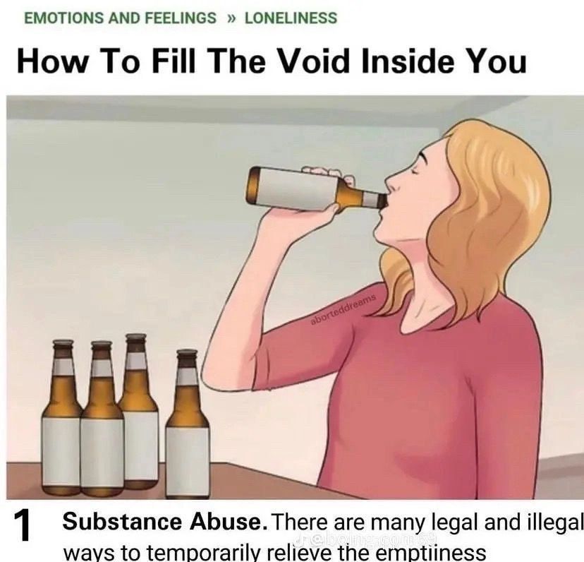 wikiHow article showing a person guzzling beer 

EMOTIONS AND FEELINGS >> LONELINESS

How To Fill The Void Inside You


1

Substance Abuse.There are many legal and illegal ways to temporarily relieve the emptiiness



