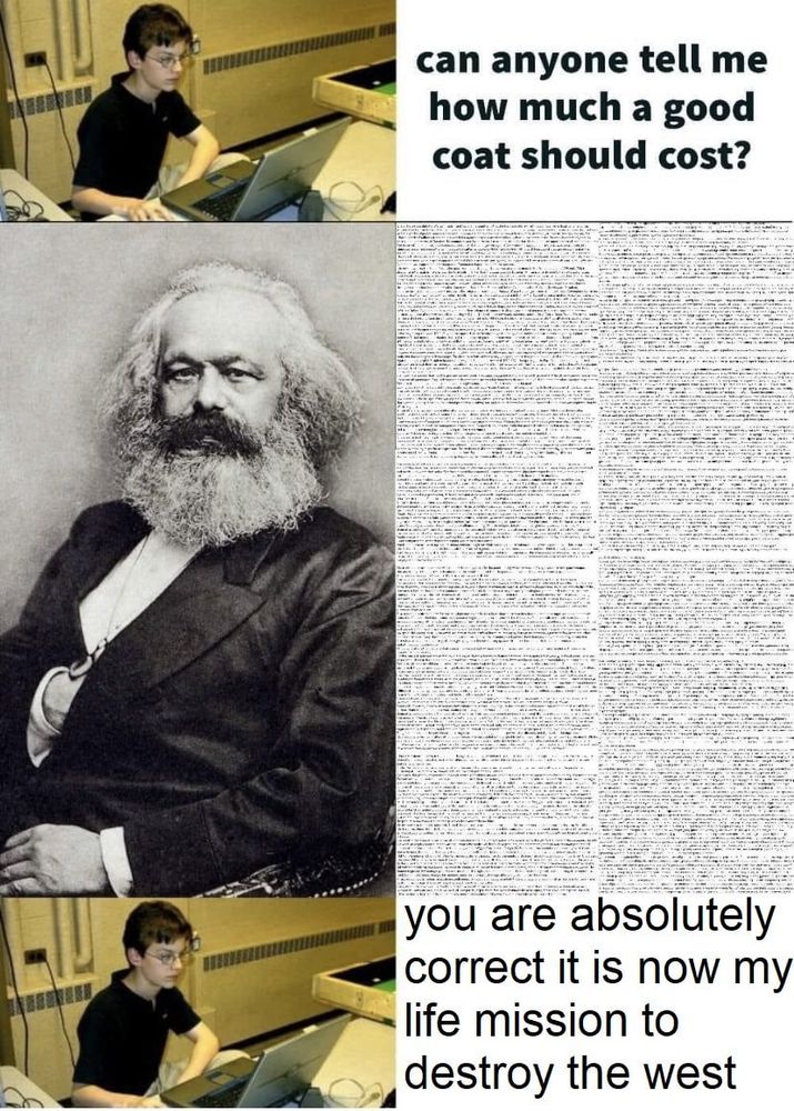 wimpy nerd at computer:
can anyone tell me how much a good coat should cost?
Karl Marx: *replying with a huge wall of illegibly tiny text*
wimpy nerd at computer: you are absolutely correct it is now my life mission to destroy the west 