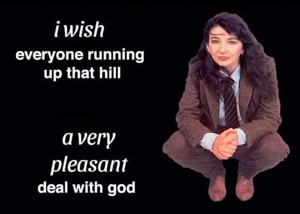 Kate Bush in a suit and tie squatting on the balls of her feet captioned

I wish everyone running up that hill

a very pleasant deal with god 
