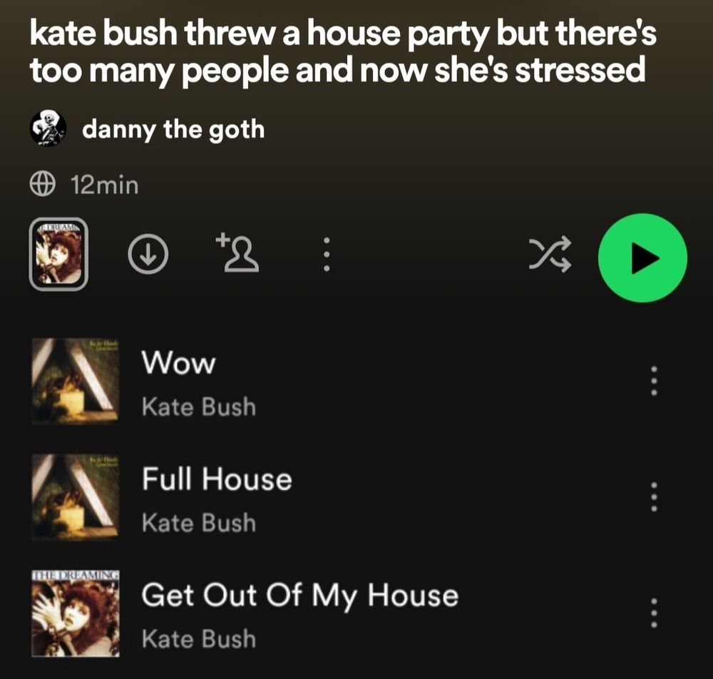 [id a spotify playlist titled "kate bush threw a house party but there's too many people and now she's stressed" with three songs in it. the songs are "wow" by kate bush, "full house" by kate bush, and "get out of my house" by kate bush end id]