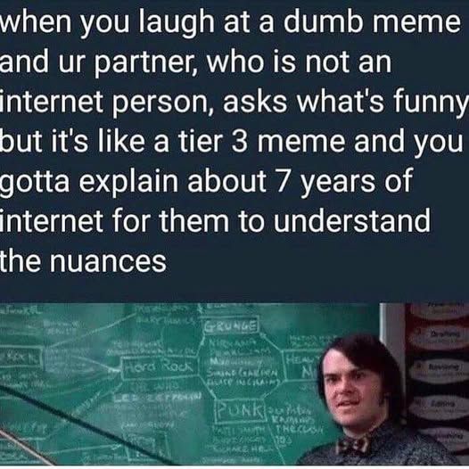 photo of Jack Black in 'School of Rock' standing by the blackboard filled with the Timeline of Rock Music captioned


when you laugh at a dumb meme and ur partner, who is not an internet person, asks what's funny but it's like a tier 3 meme and you gotta explain about 7 years of internet for them to understand the nuances 