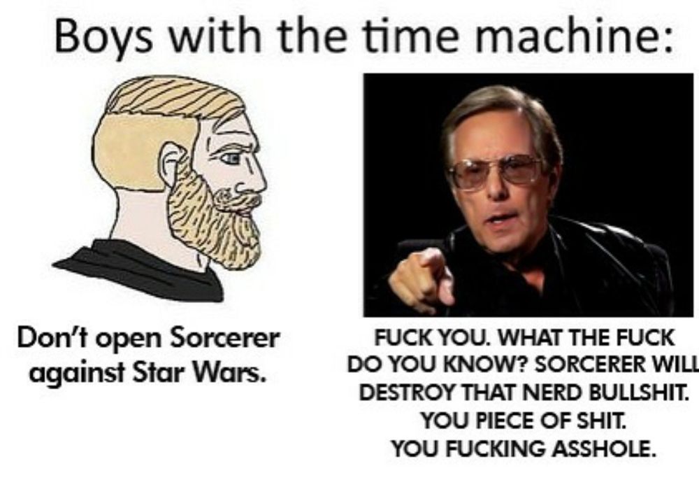 Boys with the time machine:

trad chad: don't open Sorcerer against Star Wars

William Friedkin, angry and pointing: FUCK YOU. WHAT THE FUCK DO YOU KNOW? SORCERER WILL DESTROY TAHT NERD BULLSHIT. YOU PIECE OF SHIT.  YOU FUCKING ASSHOLE