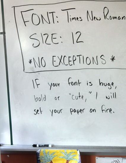 whiteboard text reading

FONT: Times New Roman
SIZE: 12
*NO EXCEPTIONS*

IF your font is huge, bold or "cute", I will set your paper on fire