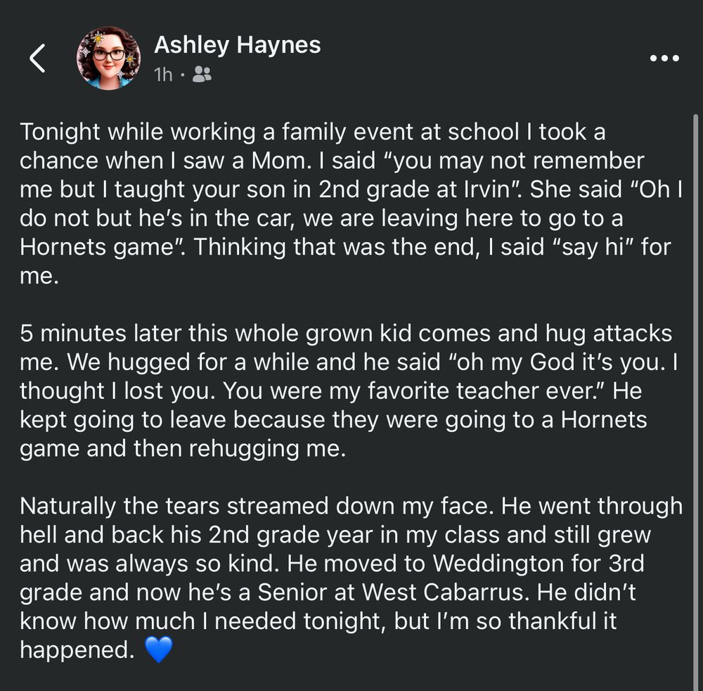 Tonight while working a family event at school I took a chance when I saw a Mom. I said “you may not remember me but I taught your son in 2nd grade at Irvin”. She said “Oh I do not but he’s in the car, we are leaving here to go to a Hornets game”. Thinking that was the end, I said “say hi” for me. 

5 minutes later this whole grown kid comes and hug attacks me. We hugged for a while and he said “oh my God it’s you. I thought I lost you. You were my favorite teacher ever.” He kept going to leave because they were going to a Hornets game and then rehugging me. 

Naturally the tears streamed down my face. He went through hell and back his 2nd grade year in my class and still grew and was always so kind. He moved to Weddington for 3rd grade and now he’s a Senior at West Cabarrus. He didn’t know how much I needed tonight, but I’m so thankful it happened. 💙