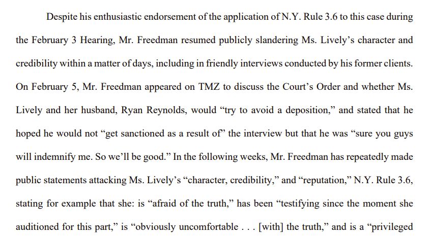 Despite his enthusiastic endorsement of the application of N.Y. Rule 3.6 to this case during 
the February 3 Hearing, Mr. Freedman resumed publicly slandering Ms. Lively’s character and 
credibility within a matter of days, including in friendly interviews conducted by his former clients. 
On February 5, Mr. Freedman appeared on TMZ to discuss the Court’s Order and whether Ms. 
Lively and her husband, Ryan Reynolds, would “try to avoid a deposition,” and stated that he 
hoped he would not “get sanctioned as a result of” the interview but that he was “sure you guys 
will indemnify me. So we’ll be good.” In the following weeks, Mr. Freedman has repeatedly made 
public statements attacking Ms. Lively’s “character, credibility,” and “reputation,” N.Y. Rule 3.6, 
stating for example that she: is “afraid of the truth,” has been “testifying since the moment she 
auditioned for this part,” is “obviously uncomfortable . . . [with] the truth,” and is a “privileged 