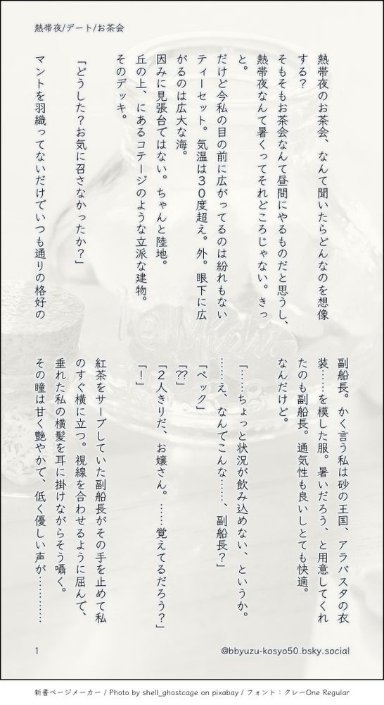 印刷された本の本文の体裁で画像化されたテキストです。
付記に「熱帯夜/デート/お茶会」、「@bbyuzu-kosyo50.bsky.social」と記載されています。
画像情報：generated by 新書ページメーカー / Photo by shell_ghostcage on pixabay / フォント：クレーOne Regular

以下は本文の内容です。


熱帯夜のお茶会、なんて聞いたらどんなのを想像する？
そもそもお茶会なんて昼間にやるものだと思うし、熱帯夜なんて暑くってそれどころじゃない。きっと。
だけど今私の目の前に広がってるのは紛れもないティーセット。気温は３０度超え。外。眼下に広がるのは広大な海。
因みに見張台ではない。ちゃんと陸地。
丘の上、にあるコテージのような立派な建物。
そのデッキ。

「どうした？お気に召さなかったか？」

マントを羽織ってないだけでいつも通りの格好の副船長。かく言う私は砂の王国、アラバスタの衣装……を模した服。暑いだろう、と用意してくれたのも副船長。通気性も良いしとても快適。
なんだけど。

「……ちょっと状況が飲み込めない、というか。……え、なんでこんな……、副船長？」
「ベック」
「？？」
「２人きりだ、お嬢さん。……覚えてるだろう？」
「！」

紅茶をサーブしていた副船長がその手を止めて私のすぐ横に立つ。視線を合わせるように屈んで、垂れた私の横髪を耳に掛けながらそう囁く。
その瞳は甘く艶やかで、低く優しい声が…………