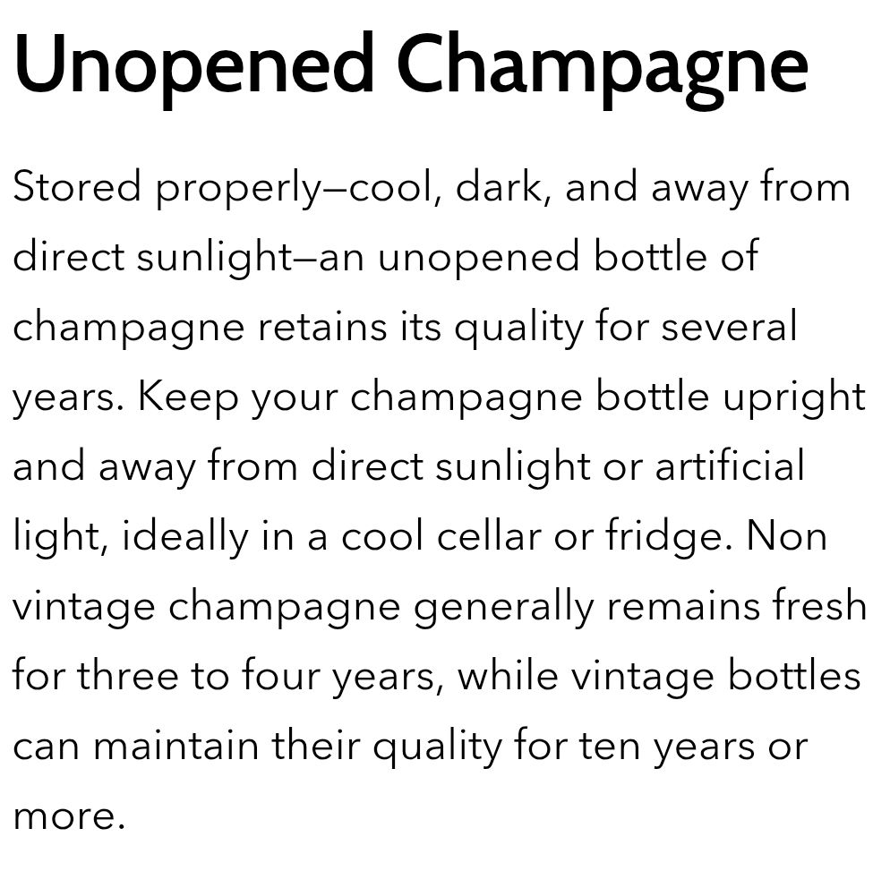 an excerpt from Nicole Copestake's April 14, 2025 article "Does Champagne Expire? The Ultimate Guide to Keeping Champagne Fresh and Bubbly" on coravin dot com

Unopened Champagne

Stored properly—cool, dark, and away from direct sunlight—an unopened bottle of champagne retains its quality for several years. Keep your champagne bottle upright and away from direct sunlight or artificial light, ideally in a cool cellar or fridge. Non vintage champagne generally remains fresh for three to four years, while vintage bottles can maintain their quality for ten years or more.