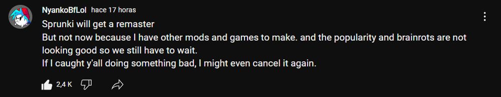 NyankoBfLol community post saying: Sprunki will get a remaster
But not now because I have other mods and games to make. and the popularity and brainrots are not looking good so we still have to wait.
If I caught y'all doing something bad, I might even cancel it again.