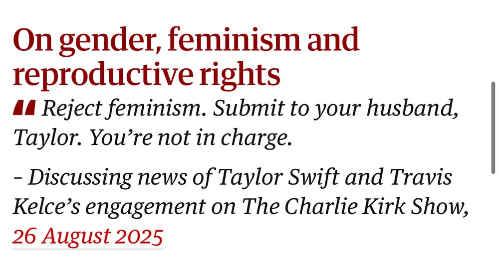 From The Guardián: On gender, feminism and reproductive rights
41 Reject feminism. Submit to your husband, Taylor. You're not in charge.
- Discussing news of Taylor Swift and Travis Kelce's engagement on The Charlie Kirk Show,
26 August 2025