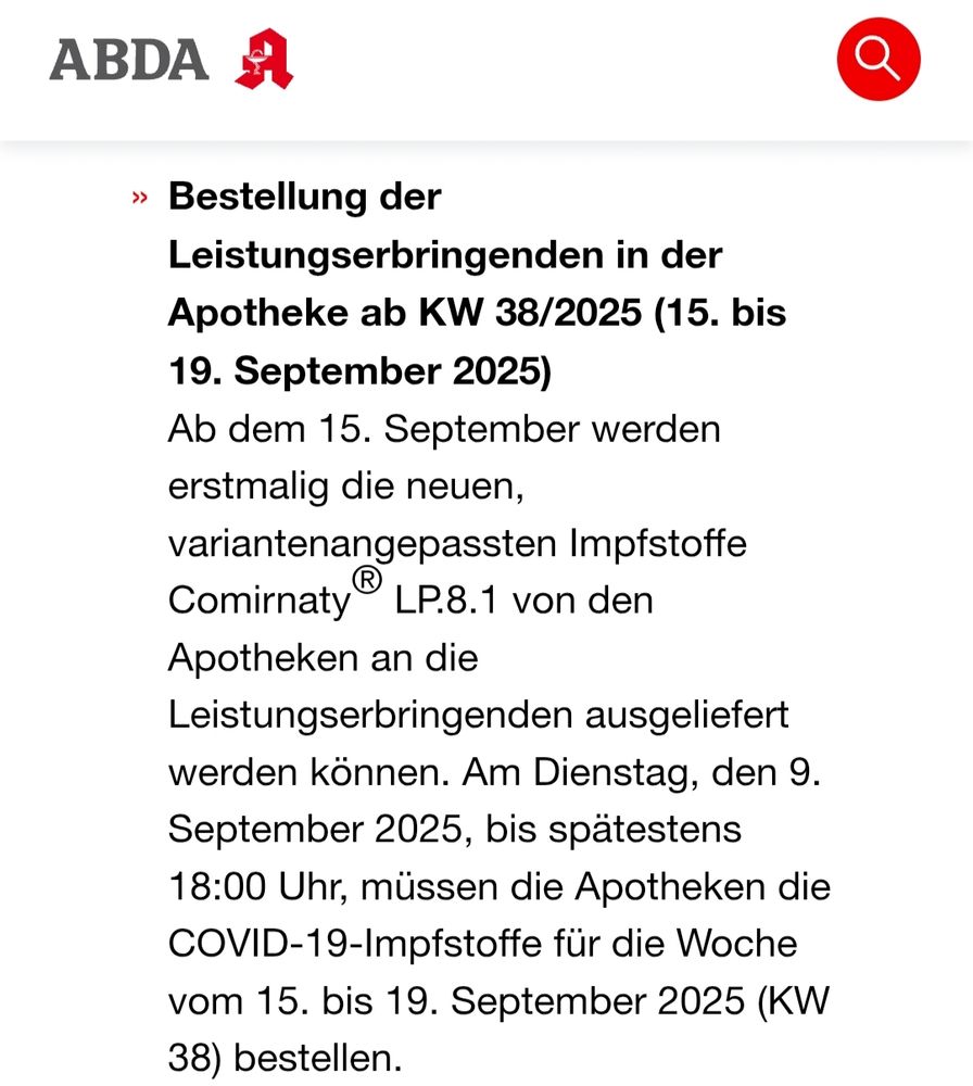 Die Bundesvereinigung Deutscher Apothekerverbände e. V. Informiert aktuell:

Bestellung der Leistungserbringenden in der Apotheke ab KW 38/2025 (15. bis 19. September 2025)
Ab dem 15. September werden erstmalig die neuen, variantenangepassten Impfstoffe Comirnaty® LP.8.1 von den Apotheken an die Leistungserbringenden ausgeliefert werden können. Am Dienstag, den 9. September 2025, bis spätestens 18:00 Uhr, müssen die Apotheken die COVID-19-Impfstoffe für die Woche vom 15. bis 19. September 2025 (KW 38) bestellen.