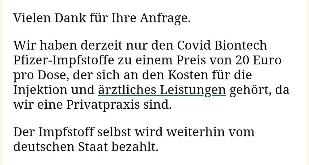 Vielen Dank für Ihre Anfrage.

Wir haben derzeit nur den Covid Biontech Pfizer-Impfstoffe zu einem Preis von 20 Euro pro Dose, der sich an den Kosten für die Injektion und ärztliches Leistungen gehört, da wir eine Privatpraxis sind.

Der Impfstoff selbst wird weiterhin vom deutschen Staat bezahlt.