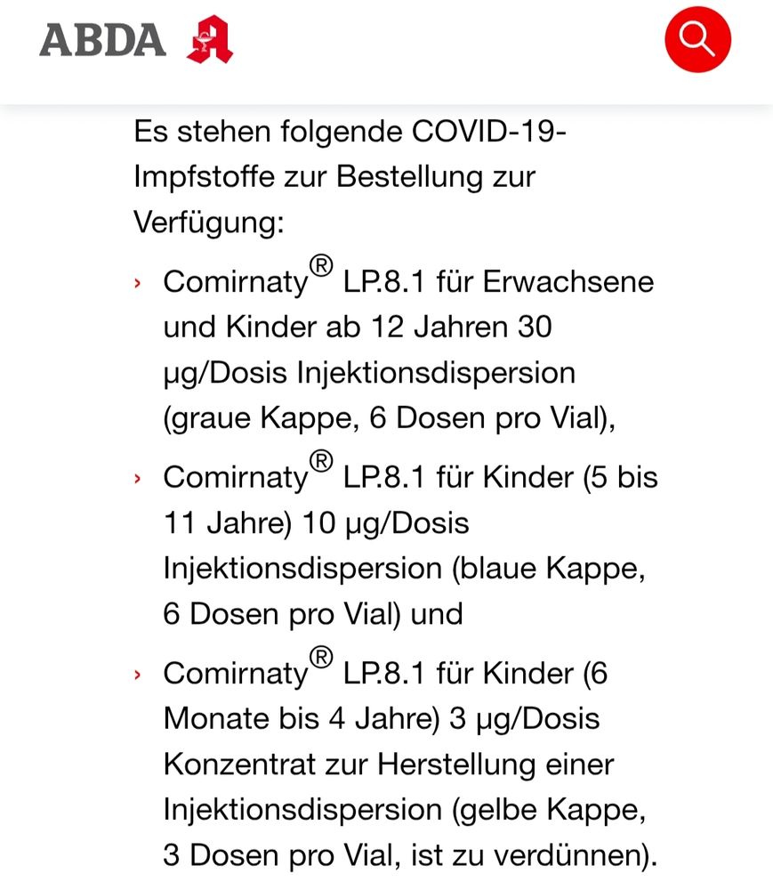 Es stehen folgende COVID-19-Impfstoffe zur Bestellung zur Verfügung:
Comirnaty® LP.8.1 für Erwachsene und Kinder ab 12 Jahren 30 µg/Dosis Injektionsdispersion (graue Kappe, 6 Dosen pro Vial),
Comirnaty® LP.8.1 für Kinder (5 bis 11 Jahre) 10 µg/Dosis Injektionsdispersion (blaue Kappe, 6 Dosen pro Vial) und
Comirnaty® LP.8.1 für Kinder (6 Monate bis 4 Jahre) 3 µg/Dosis Konzentrat zur Herstellung einer Injektionsdispersion (gelbe Kappe, 3 Dosen pro Vial, ist zu verdünnen).