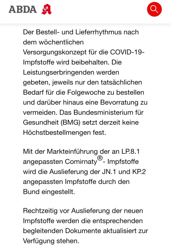 Der Bestell- und Lieferrhythmus nach dem wöchentlichen Versorgungskonzept für die COVID-19-Impfstoffe wird beibehalten. Die Leistungserbringenden werden gebeten, jeweils nur den tatsächlichen Bedarf für die Folgewoche zu bestellen und darüber hinaus eine Bevorratung zu vermeiden. Das Bundesministerium für Gesundheit (BMG) setzt derzeit keine Höchstbestellmengen fest.

Mit der Markteinführung der an LP.8.1 angepassten Comirnaty®- Impfstoffe wird die Auslieferung der JN.1 und KP.2 angepassten Impfstoffe durch den Bund eingestellt.

Rechtzeitig vor Auslieferung der neuen Impfstoffe werden die entsprechenden begleitenden Dokumente aktualisiert zur Verfügung stehen.