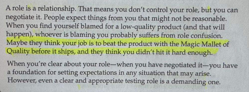 A role is a relationship. That means you don't control your role, but you can negotiate it. People expect things from you that might not be reasonable.
When you find yourself blamed for a low-quality product (and that will happen), whoever is blaming you probably suffers from role confusion.
Maybe they think your job is to beat the product with the Magic Mallet of Quality before it ships, and they think you didn't hit it hard enough.
When you're clear about your role-when you have negotiated it-you have a foundation for setting expectations in any situation that may arise.
However, even a clear and appropriate testing role is a demanding one.