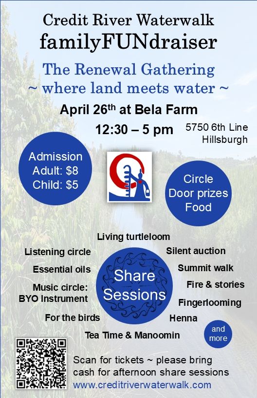 Credit River Waterwalk familyFUNdraiser flyer: April 26th at Bela Farm, 5750 6th Line Hillsburgh, 12.30 to 5 pm. Admission: Adult $8, Child $5, please bring cash for afternoon share sessions. Circle, door prizes, food. Share sessions: Living Turtle loom, silent auction, summit walk, fire & stories, finger looking, henna, tea time & manoomin, for the birds, music circle BYO instrument, essential oils, listening circle and more!