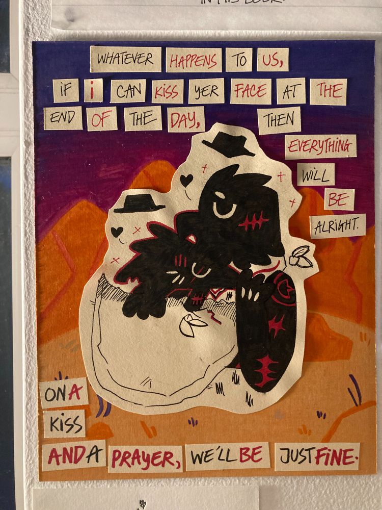 Joseph and Robin hugging and holding each others hands. The background contains of a purple to pink gradient sky, orange hills and lighter orange sand decorated with rocks and tuffs of grass. A desert scene essentially. 

The text on top reads: "Whatever happens to us, if I can kiss yer face at the end of the day, then everything will be alright."
The text on the bottom reads: "On a kiss and a prayer, we'll be just fine."

The same drawing but pasted on a wall.