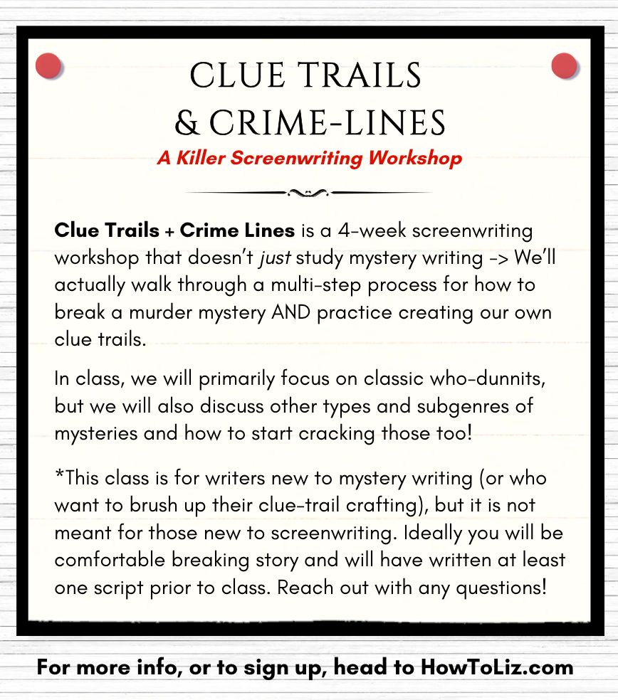 CLUE TRAILS + CRIME-LINES: A Killer Screenwriting Workshop. Clue Trails + Crime Lines is a 4-week screenwriting workshop that doesn’t just study mystery writing -> We’ll actually walk through a multi-step process for how to break a murder mystery AND practice creating our own clue trails. 

In class, we will primarily focus on classic who-dunnits, but we will also discuss other types and subgenres of mysteries and how to start cracking those too!

*This class is for writers new to mystery writing (or who want to brush up their clue-trail crafting), but it is not meant for those new to screenwriting. Ideally you will be comfortable breaking story and will have written at least one script prior to class. Reach out with any questions! For more info, or to sign up, head to HowToLiz.com