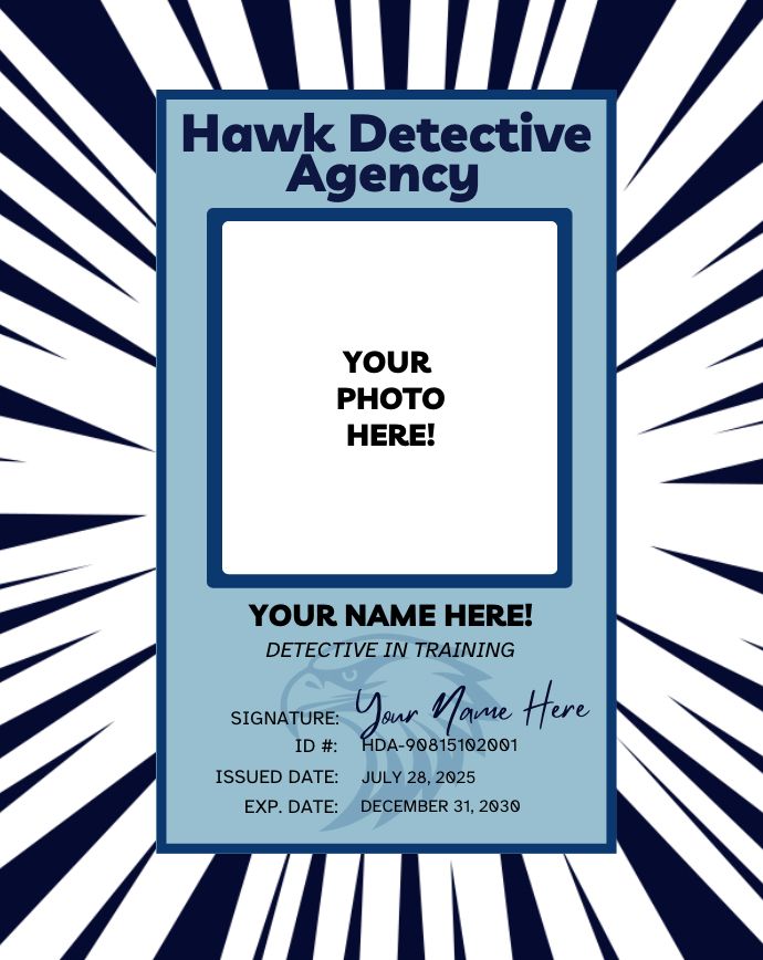 An image of a PI Badge for the HAWK DETECTIVE AGENCY for a Detective in Training. There is a spot that says "YOUR PHOTO HERE" and "YOUR NAME HERE" above the title "Detective in Training." The badge also includes an ID #, an issued date of July 2025 and an expiration of December 2030.