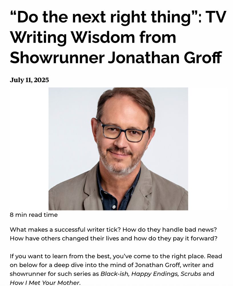“Do the next right thing”: TV Writing Wisdom from Showrunner Jonathan Groff
July 11, 2025

8 min read time
What makes a successful writer tick? How do they handle bad news? How have others changed their lives and how do they pay it forward? 

If you want to learn from the best, you’ve come to the right place. Read on below for a deep dive into the mind of Jonathan Groff, writer and showrunner for such series as Black-ish, Happy Endings, Scrubs and How I Met Your Mother.