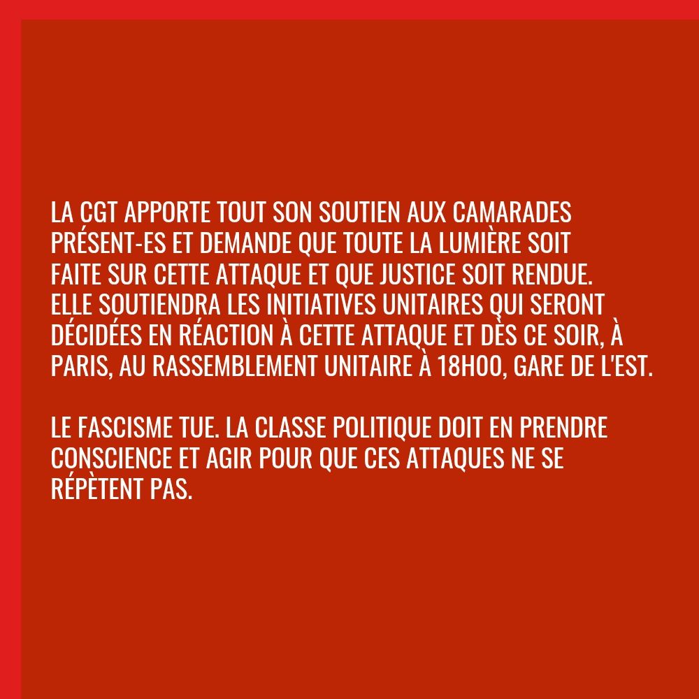 La CGT apporte tout son soutien aux camarades présent-es et demande que toute la lumière soit faite sur cette attaque et que justice soit rendue. Elle soutiendra les initiatives unitaires qui seront décidées en réaction à cette attaque et dès ce soir, à Paris, au rassemblement unitaire à 18h00, Gare de l'Est.

Le fascisme tue. La classe politique doit en prendre conscience et agir pour que ces attaques ne se répètent pas.
