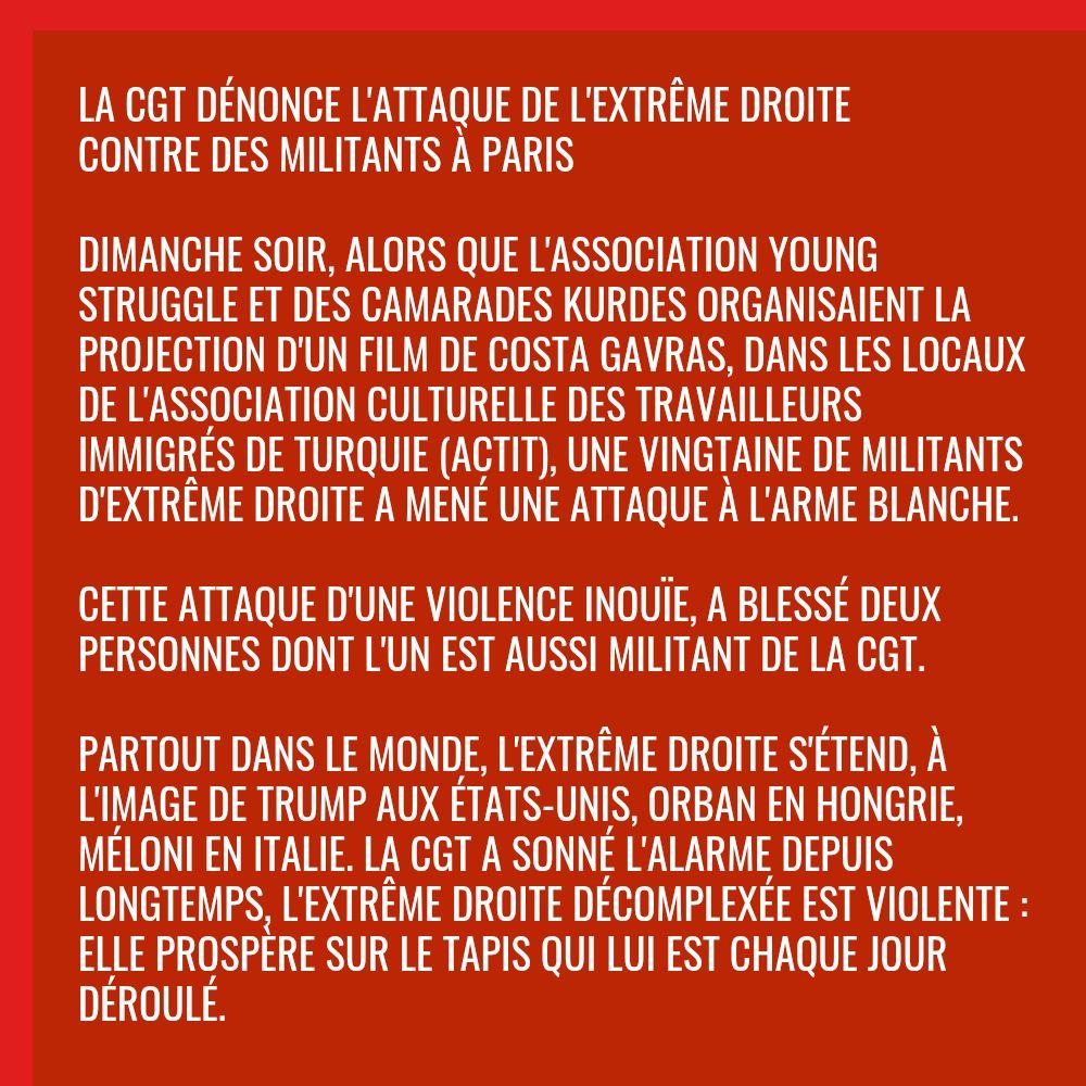 Dimanche soir, alors que l'association Young Struggle et des camarades Kurdes organisaient la projection d'un film de Costa Gavras, dans les locaux de l'association culturelle des travailleurs immigrés de Turquie (ACTIT), une vingtaine de militants d'extrême droite a mené une attaque à l'arme blanche.

Cette attaque d'une violence inouïe, a blessé deux personnes dont l'un est aussi militant de la CGT.

Partout dans le monde, l'extrême droite s'étend, à l'image de Trump aux États-Unis, Orban en Hongrie, Méloni en Italie. La CGT a sonné l'alarme depuis longtemps, l'extrême droite décomplexée est violente: elle prospère sur le tapis qui lui est chaque jour déroulé.

