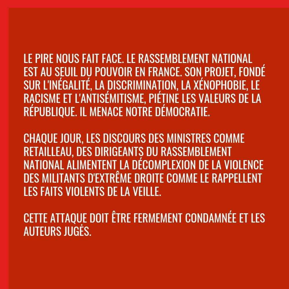 Le pire nous fait face. Le Rassemblement National est au seuil du pouvoir en France. Son projet, fondé sur l'inégalité, la discrimination, la xénophobie, le racisme et l'antisémitisme, piétine les valeurs de la République. Il menace notre démocratie.

Chaque jour, les discours des ministres comme Retailleau, des dirigeants du Rassemblement National alimentent la décomplexion de la violence des militants d'extrême droite comme le rappellent les faits violents de la veille.

Cette attaque doit être fermement condamnée et les auteurs jugės.