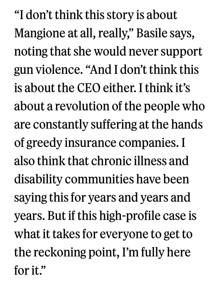“I don’t think this story is about Mangione at all, really,” Basile says, noting that she would never support gun violence. “And I don’t think this is about the CEO either. I think it’s about a revolution of the people who are constantly suffering at the hands of greedy insurance companies. I also think that chronic illness and disability communities have been saying this for years and years and years. But if this high-profile case is what it takes for everyone to get to the reckoning point, I’m fully here for it.”