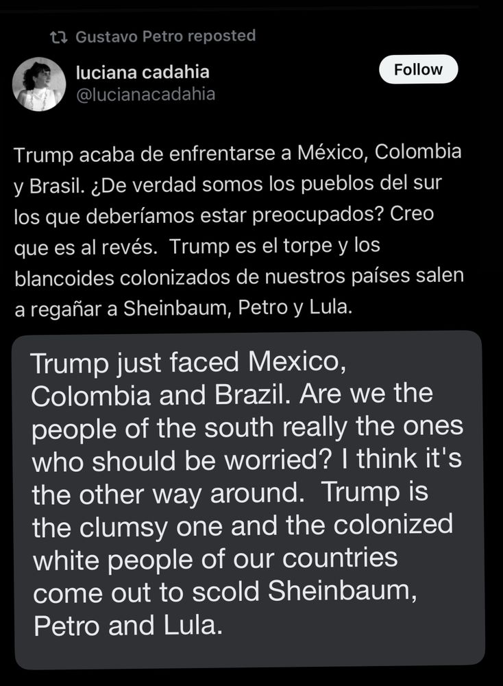 Tweet: Trump acaba de enfrentarse a México, Colombia y Brasil. ¿De verdad somos los pueblos del sur los que deberíamos estar preocupados? Creo que es al revés.  Trump es el torpe y los blancoides colonizados de nuestros países salen a regañar a Sheinbaum, Petro y Lula.

Translation: Trump just faced Mexico, Colombia and Brazil. Are we the people of the south really the ones who should be worried? I think it's the other way around.  Trump is the clumsy one and the colonized white people of our countries come out to scold Sheinbaum, Petro and Lula.
