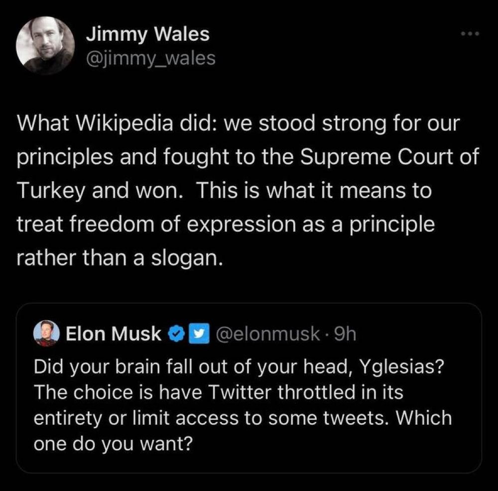 elon tweets: "Did your brain fall out of your head, Yglesias? The choice is have Twitter throttled in its entirety or limit access to some tweets. Which one do you want?"

and is quote tweeted by jimmy wales say: "What Wikipedia did: we stood strong for our principles and fought to the Supreme Court of Turkey and won.  This is what it means to treat freedom of expression as a principle rather than a slogan."