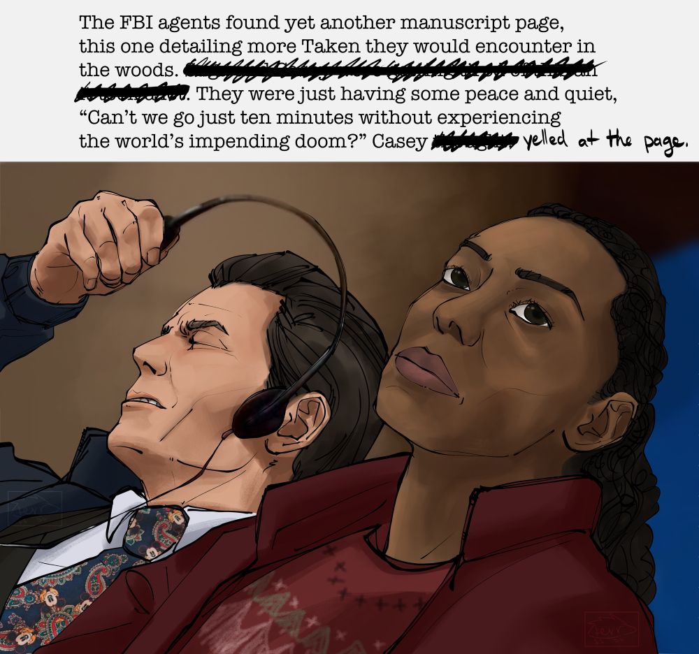 A meme redraw. Casey is angrily taking off a headset and Saga rolls her eyes in a sort of disappointment. Caption reads, “The agents found yet another manuscript page, this one detailing more Taken they would encounter in the woods. They were just having some peace and quiet, “Can’t we go just ten minutes without experiencing the world’s impending doom?” Casey yelled at the page.” Some sentences and words scratched out.
