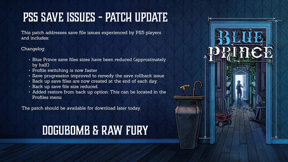 This patch addresses save file issues experienced by PS5 players and includes:

Changelog:

Blue Prince save files sizes have been reduced (approximately by half)
Profile switching is now faster
Save progression improved to remedy the save rollback issue
Back up save files are now created at the end of each day.
Back up save file size reduced.
Added restore from back up option: This can be located in the Profiles menu

The patch should be available for download later today.
