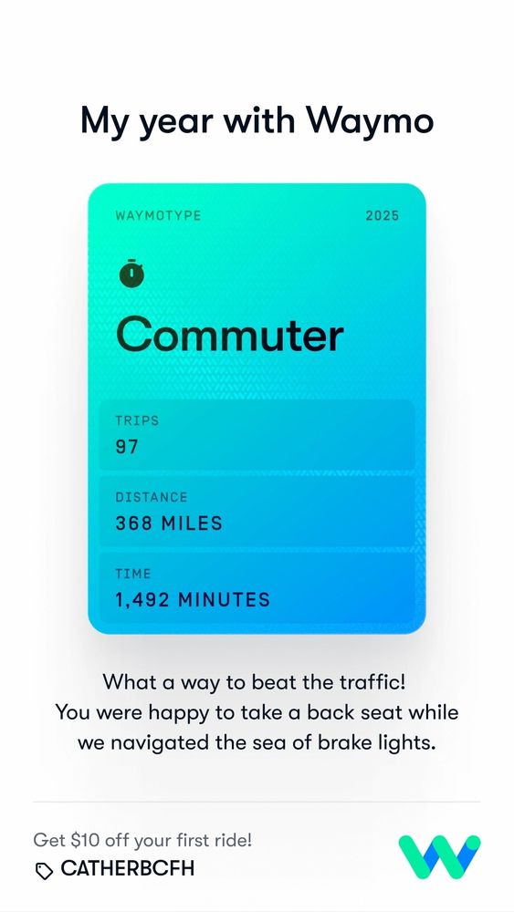 WAYΜΟ

Your year with Waymo

WAYMOTYPE

Commuter

TRIPS

97

DISTANCE

368 MILES

TIME

1,492 MINUTES

What a way to beat the traffic! You were happy to take a back seat while we navigated the sea of brake lights.
