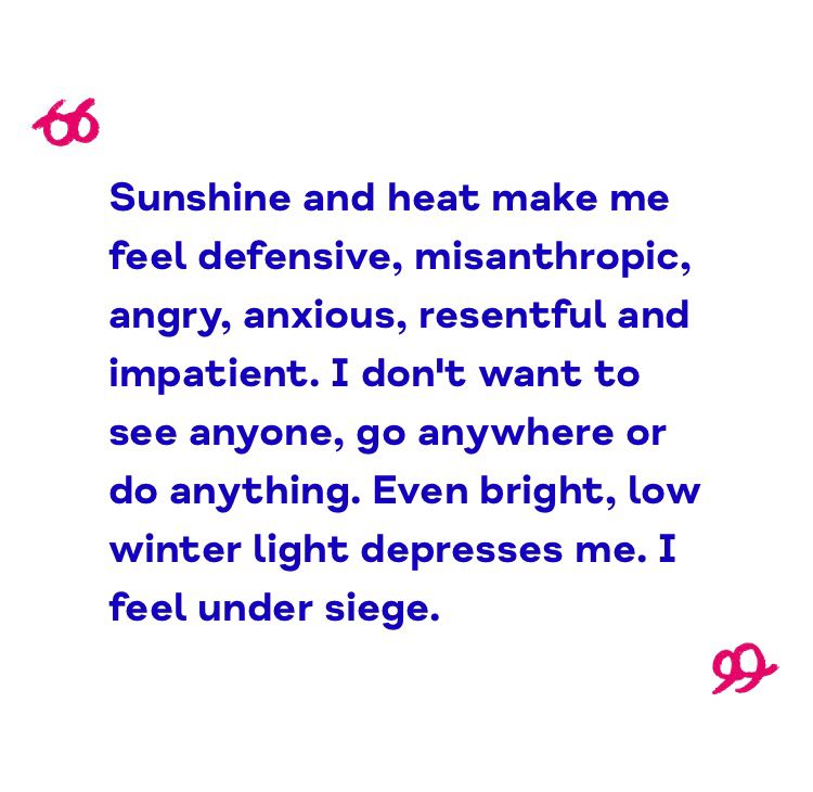 Sunshine and heat make me feel defensive, misanthropic, angry, anxious, resentful and impatient. I don’t want to see anyone, go anywhere or do anything. Even bright, low winter light depresses me. I feel under siege