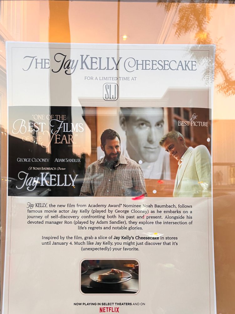 Flyer

THE Jay KELLY CHEESECAKE
FOR A LIMITED TIME AT
ONE OF THE BEST
BEST PICTURE
EAR
GEORGE CLOONEY
ADAM SANDLER
ST NOAH BAUMBACH Picture
Jay KELLY
Jay KELLY, the new film from Academy Award® Nominee Noah Baumbach, follows famous movie actor Jay Kelly (played by George Clooney) as he embarks on a journey of self-discovery confronting both his past and present. Alongside his devoted manager Ron (played by Adam Sandler), they explore the intersection of life's regrets and notable glories.
Inspired by the film, grab a slice of Jay Kelly's Cheesecake in stores until January 4. Much like Jay Kelly, you might just discover that it's (unexpectedly) your favorite.
NOW PLAYING IN SELECT THEATERS AND ON