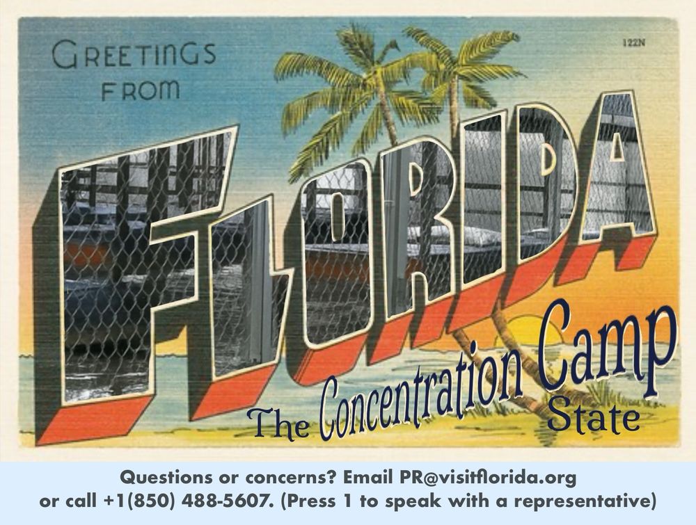 A vintage style Florida postcard that reads 

“Visit FLORIDA 
The Concentration Camp State”

…with a sunset view of a beach and palm trees in the background. 

In 1930s-50s style, the capital letters of FLORIDA are filled with an illustration, but it’s a photograph of bunk beds surrounded by chain link cages at the horribly named Alligator Alcatraz concentration camp. 

The legend at the bottom says 

Questions or concerns? Email  PR@visitflorida.org or call + 1(850) 488-5607. (Press 1 to speak with a representative)
