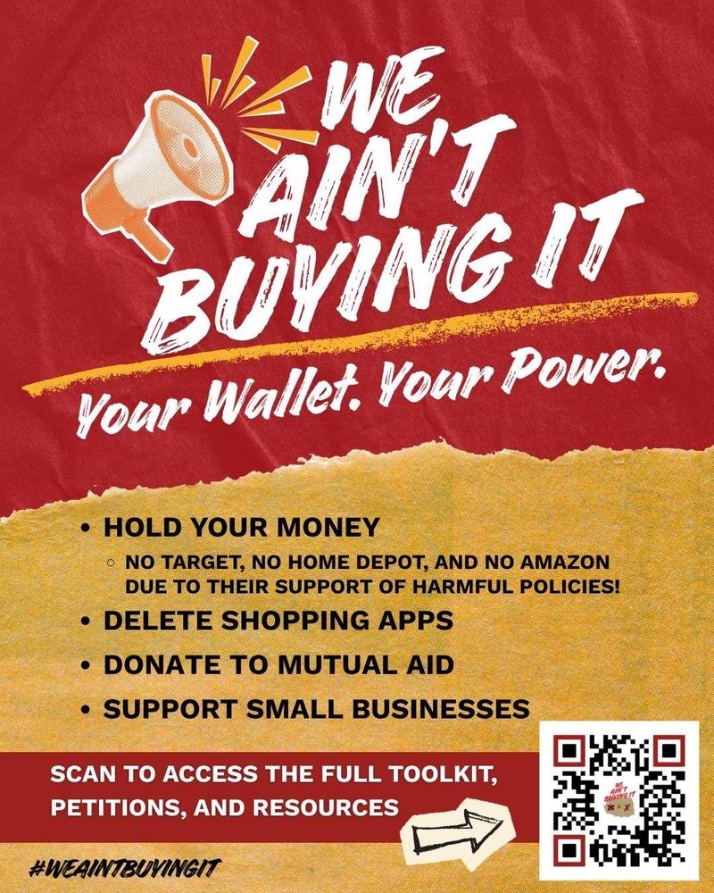 AINT BUYING IT
 Your Wallet. Your Power.
 • HOLD YOUR MONEY
 • NO TARGET, NO HOME DEPOT, AND NO AMAZON
 DUE TO THEIR SUPPORT OF HARMFUL POLICIES!
 • DELETE SHOPPING APPS
 • DONATE TO MUTUAL AID
 • SUPPORT SMALL BUSINESSES
 SCAN TO ACCESS THE FULL TOOLKIT,
 PETITIONS, AND RESOURCES
 #WEAINTBUYINGIT