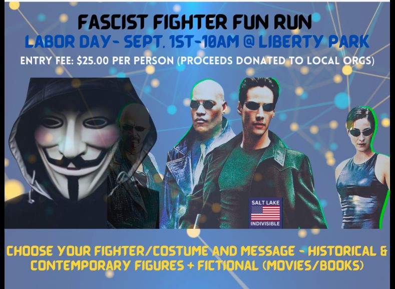 FASCIST FIGHTER FUN RUN
 LABOR DAY - SEPT. 1ST-10AM @ LIBERTY PARK

 ENTRY FEE: $25.00 PER PERSON (PROCEEDS DONATED TO LOCAL ORGS)
 
SALT LAKE INDIVISIBLE
 
CHOOSE YOUR FIGHTER/COSTUME AND MESSAGE - HISTORICAL &
 CONTEMPORARY FIGURES + FICTIONAL (MOVIES/BOOKS)