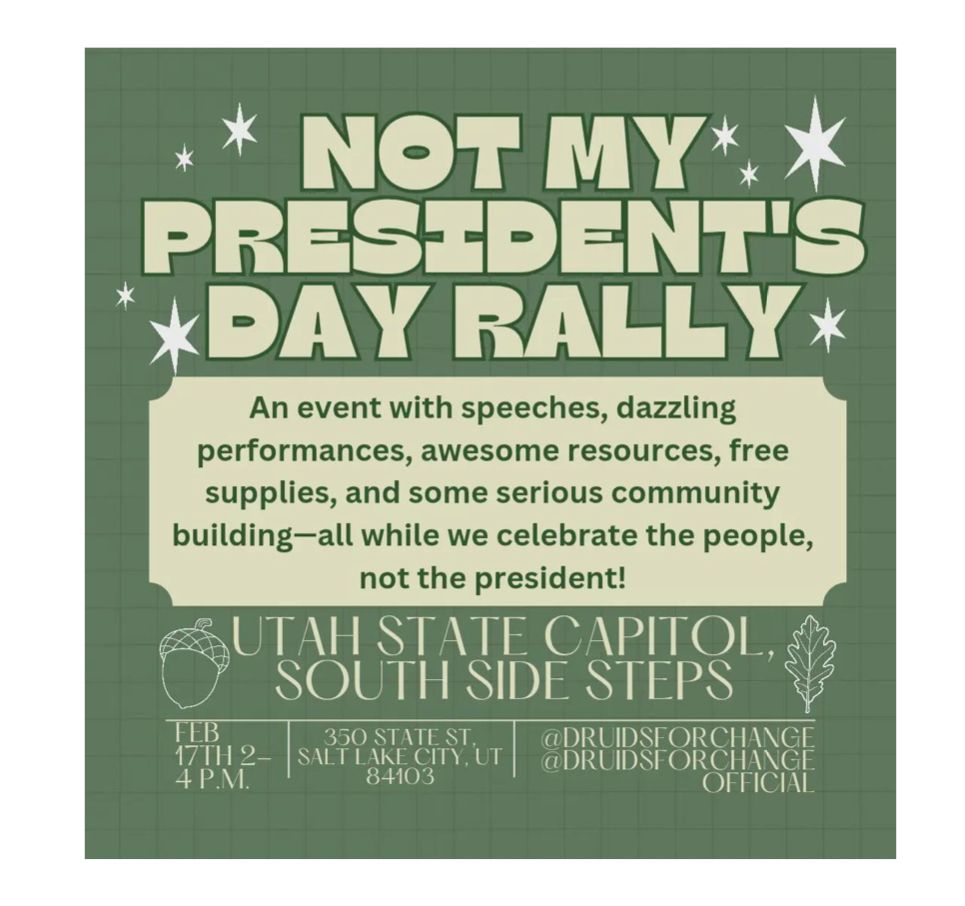 NOT MY PRESIDENT'S DAY RALLY
 An event with speeches, dazzling
 performances, awesome resources, free
 supplies, and some serious community
 building-all while we celebrate the people,
 not the president!
 UTAH STATE CAPITOL, S SOUTH SIDE STEPS
 FEB 17TH 2-4 P.M.
 350 STATE ST,
 SALT LAKE CITY, UT
 