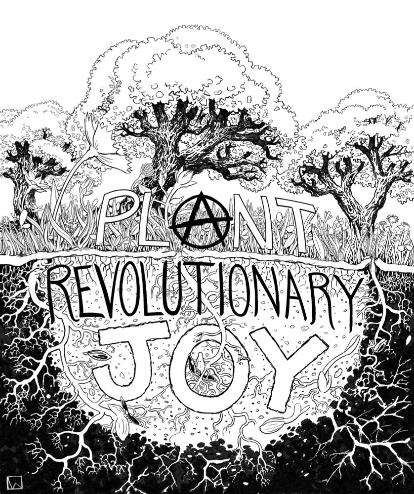 A black and white inked illustration that reads:
PLANT
REVOLUTIONARY
JOY
With “PLANT” above ground in a field of grass and wild flowers with three large oak trees in the background.
Underneath a thin stratum of dirt we see a deeper more intricate layer of earth cut away to reveal the root system underground overlayed by and intertwined with “REVOLUTIONARY JOY”, with PLANT and JOY mostly in large open block letters, except for the A in PLANT, which is fashioned to resemble a solid anarchist “A” in the center of the design. A seed bursts open and grows out of the O in JOY as well, blossoming into a flower above ground while simultaneously spreading it’s roots. There are four more seeds sprouting and going through the germination process all around it.