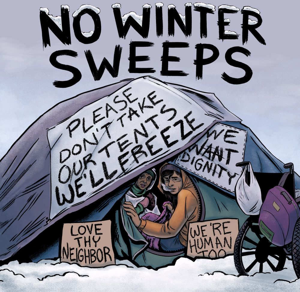 A color digital ink cartoon illustration of a young Indigenous person in an orange hoodie with a gray knit hat and a pink blanket as well as a Black older woman in green with pink mitts and a space blanket in a green tent with blue and purple tarps over it with banners that read PLEASE DON’T TAKE OUR TENTS WE’LL FREEZE and WE WANT DIGNITY with two cardboard signs out front on either side of the tent opening that read LOVE THY NEIGHBOR and WE’RE HUMAN TOO out in the fallen snow. Also in front of the tent is a wheelchair with a plastic bag on one handle and a barney-colored backpack in purple and green on the other. Above all of this is the text NO WINTER SWEEPS with fallen snow covering on top of the words NO WINTER