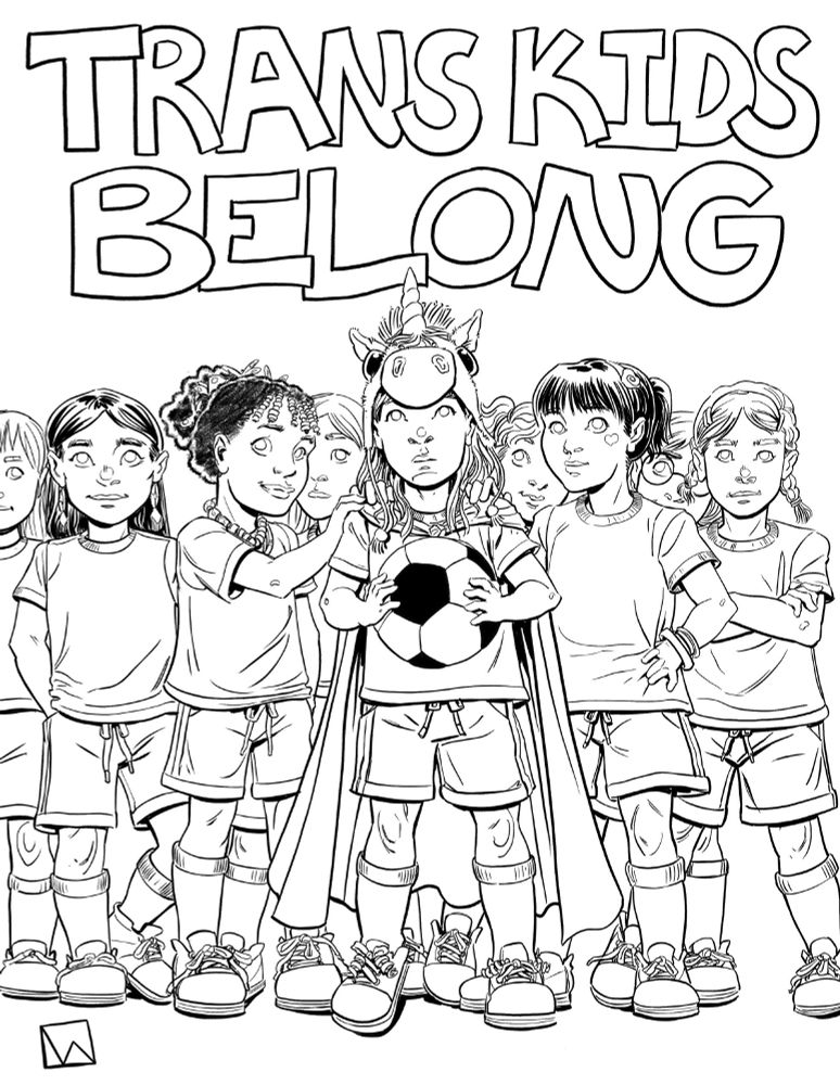 A young trans girl of about 8 wearing a fuzzy unicorn hat and a trans flag as a cape along with her gym clothes ( A t-shirt, gym shorts, knee high socks, and tennis shoes.) stands holding a soccer ball while surrounded by a wide array of her teammates, gathered around her to show support, with the closest girls each laying a hand on her shoulders affirming that she belongs with them. 


Big block letters at the top of the poster reads: 

TRANS KIDS 
BELONG

Then more block letters reading:

EVERYWHERE

All in black and white digital ink. 