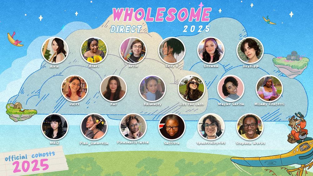 The Wholesome Direct 2025 Official Co-Hosts

The background is of blue skies and floating islands in the distance. Over that are the headshots and names of the invited co-hosts for 2025 in three rows of six and in alphabetical order: 

Airie, Atari, Artie, Cozy K, Eeowna, HeyKipp, Jules, Kat, Knimbley, Liss the Lass, Maybe Sarisa, Milady Confetti, MRIZ, Pink_Umbrella, PleasantlyTwstd, Saffista, spacevalkyries, and Stephen Works. 
