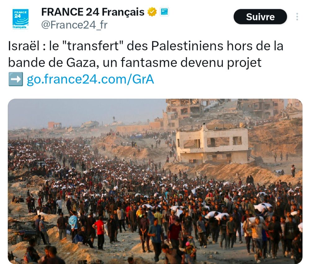 Capture d'un post X de France 24 avec le texte :" Israël : le"transfert " des Palestiniens hors de la bande de Gaza, un fantasme devenu projet."
L'image montre une foule dense de personnes marchant dans une zone dévastée à Gaza, avec des bâtiments en ruines en arrière-plan. Beaucoup de gens portent des sacs ou des affaires, suggérant un déplacement forcé ou une fuite. Le paysage est marqué par des débris et une terre ravagée.

