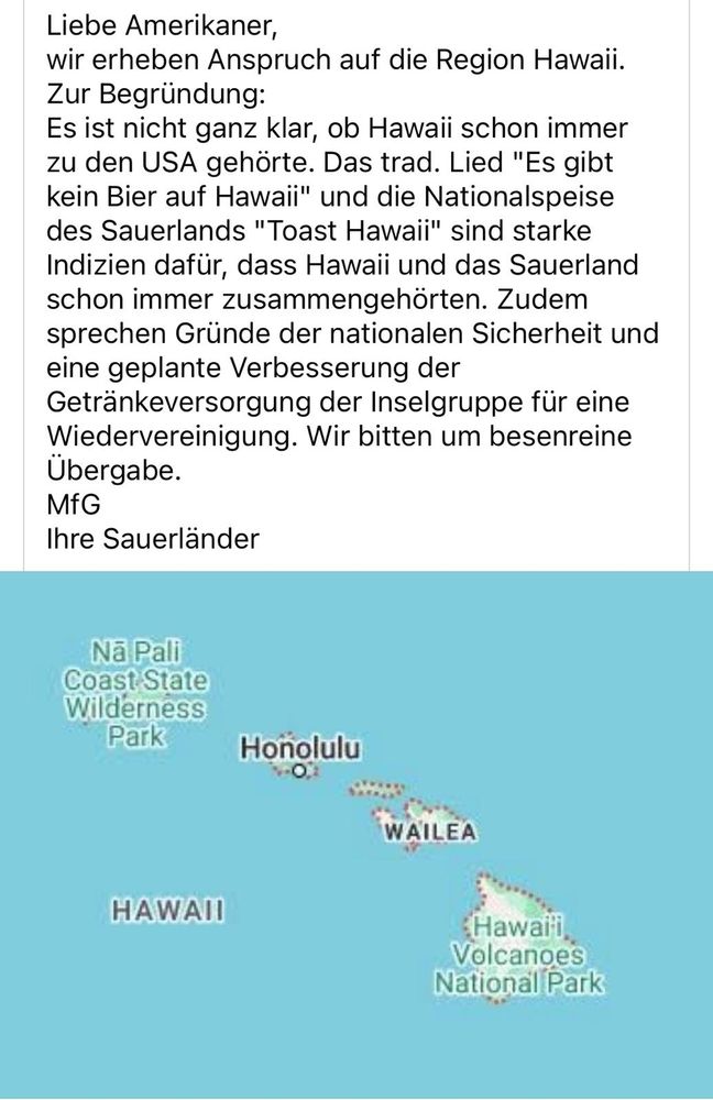 Screenshot oben Text:
Liebe Amerikaner, wir erheben Anspruch auf die Region Hawaii.

Zur Begründung:

Es ist nicht ganz klar, ob Hawaii schon immer zu den USA gehörte. Das trad. Lied "Es gibt kein Bier auf Hawaii" und die Nationalspeise des Sauerlands "Toast Hawaii" sind starke Indizien dafür, dass Hawaii und das Sauerland schon immer zusammengehörten. Zudem sprechen Gründe der nationalen Sicherheit und eine geplante Verbesserung der Getränkeversorgung der Inselgruppe für eine Wiedervereinigung. Wir bitten um besenreine Übergabe.

MfG

Ihre Sauerländer

Ab Screebshotmitte ein Ausschnitt der Land-bzw Seekarte mit den Inseln 

Nā Pali Coast State Wilderness Park

Honolulu

WAILEA

HAWAII

Hawai'i Volcanoes National Park