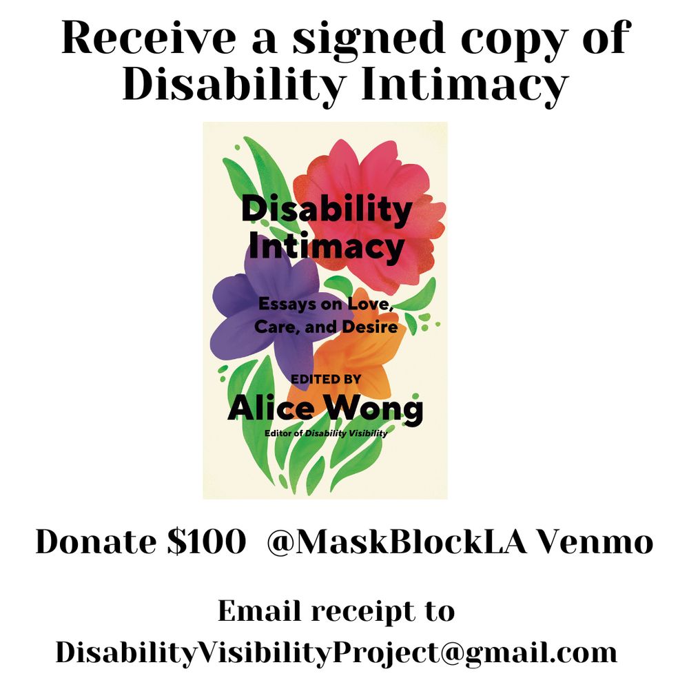 Graphic with a white background with text that reads, Receive a signed copy of Disability Intimacy, Donate $100 @MaskBlocLA Venmo, Email receipt to DisabilityVisibilityProject@gmail.com. In the center is a book cover for Disability Intimacy, a graphic with a purple background with a floral print. In the center with a light beige background with a red flower on top, green leaves on both sides, underneath that flower is a purple one and right next to the purple is an orange flower. Under the purple and orange flowers are stems. Overlaid on top of the flowers in black bold letters: Disability Intimacy Essays on Love, Care, and Desire Edited by Alice Wong, Editor of Disability Visibility. Book cover by Madeline Partner. 
