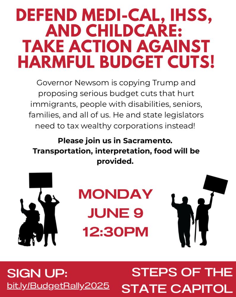 Flyer with drawings of people standing and sitting in wheelchairs holding signs. Text reads: Defend Medi-Cal, IHSS, and Childcare: Take Action Against Harmful Budget Cuts! Governor Newsom is copying Trump and proposing serious budget cuts that hurt immigrants, people with disabilities, seniors, families, and all of us. He and state legislators need to tax wealthy corporations instead! Please join us in Sacramento. Transportation, interpretation, food will be provided. Monday June 9, 12:30pm. At the bottom over a red banner it reads: sign up: bit.ly/BudgetRally2025. Steps of the state capitol.  

