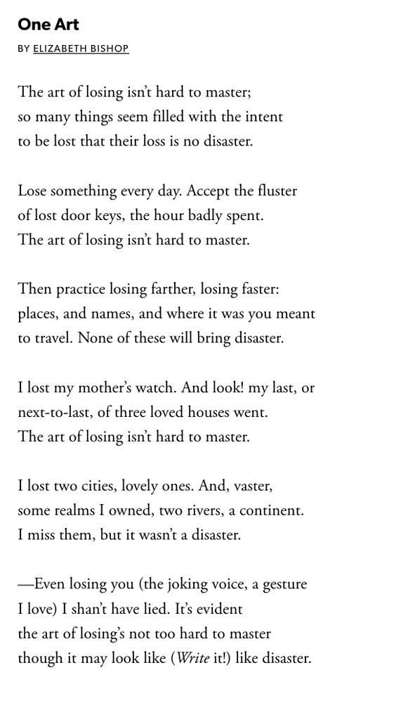 One Art
By Elizabeth Bishop

The art of losing isn’t hard to master;
so many things seem filled with the intent
to be lost that their loss is no disaster.

Lose something every day. Accept the fluster
of lost door keys, the hour badly spent.
The art of losing isn’t hard to master.

Then practice losing farther, losing faster:
places, and names, and where it was you meant
to travel. None of these will bring disaster.

I lost my mother’s watch. And look! my last, or
next-to-last, of three loved houses went.
The art of losing isn’t hard to master.

I lost two cities, lovely ones. And, vaster,
some realms I owned, two rivers, a continent.
I miss them, but it wasn’t a disaster.

—Even losing you (the joking voice, a gesture
I love) I shan’t have lied. It’s evident
the art of losing’s not too hard to master
though it may look like (Write it!) like disaster.